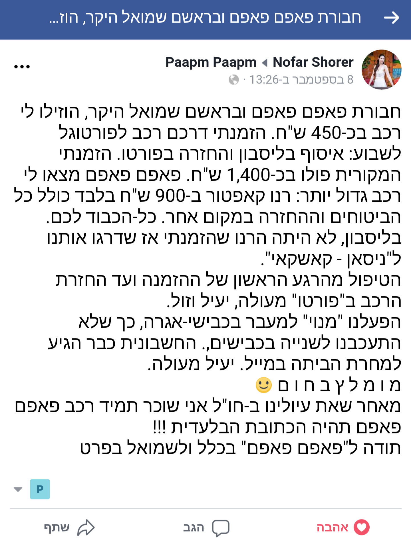 הוזילו לי רכב בכ-450 ש"ח. הזמנתי דרכם רכב לפורטוגל לשבוע: איסוף בליסבון והחזרה בפורטו. הזמנתי המקורית פולו בכ-1,400 ש"ח. פאפם פאפם מצאו לי רכב גדול יותר: רנו קאפטור ב-900 ש"ח בלבד כולל כל הביטוחים וההחזרה במקום אחר. כל-הכבוד לכם.   בליסבון, לא היתה הרנו שהזמנתי אז שדרגו אותנו ל"ניסאן - קאשקאי". הטיפול מהרגע הראשון של ההזמנה ועד החזרת הרכב ב"פורטו" מעולה, יעיל וזול. הפעלנו "מנוי" למעבר בכבישי-אגרה, כך שלא התעכבנו לשנייה בכבישים,. החשבונית כבר הגיע למחרת הביתה במייל. יעיל מעולה. מומלץ בחום (: מאחר שאת עיולינו ב-חו"ל אני שוכר תמיד רכב פאפם פאפם תהיה הכתובת הבלעדית !!!